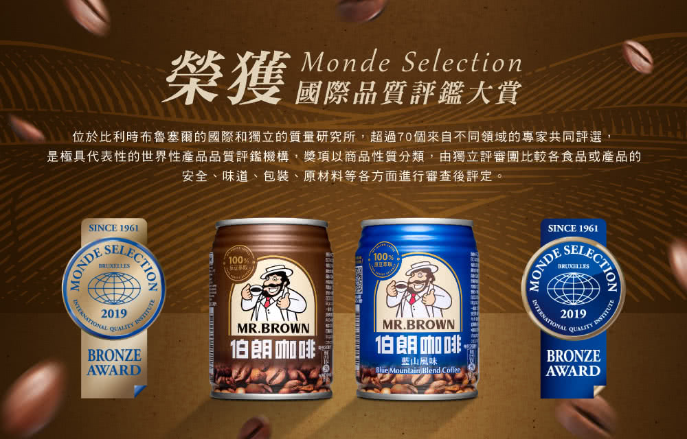 Monde Selection榮獲品質評鑑大賞位於比利時布魯塞爾的國際和獨立的質量研究所,超過70個來自不同領域的專家共同評選,是極具代表性的世界性產品品質評鑑機構,獎項以商品性質分類,由獨立評審團比較各食品或產品的安全、味道、包裝、原材料等各方面進行審查後評定。SINCE 1961MONDESEBRUXELLES2019 INSTITUTEQUALITYBRONZEAWARD100100%MR.BROWN伯朗咖啡MR.BROWN伯朗咖啡藍山風味Blue Mountain Blend CoffeeSINCE 1961MONDELECTION