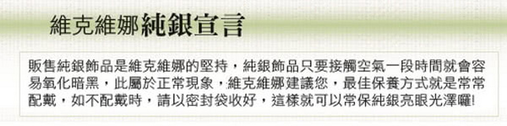 維克維娜純銀宣言 販售純銀飾品是維克維娜的堅持,純銀飾品只要接觸空氣一段時間就會容 易氧化暗黑,此屬於正常現象,維克維娜建議您,最佳保養方式就是常常 配戴,如不配戴時,請以密封袋收好,這樣就可以常保純銀亮眼光澤囉 