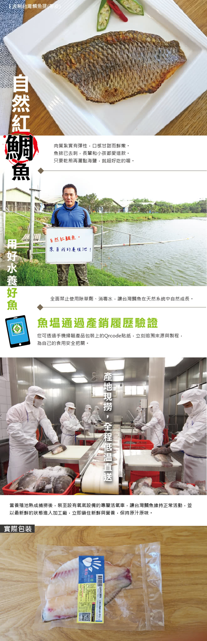 台灣鯛魚排 帶皮 Boneless Taiwan Tilapia Fillet With Skin 台灣鯛魚排肉質紮實有彈性 口感甘甜而鮮嫩 自然紅鯛魚 台灣鯛魚來自台南市官田區 位於嘉南大圳流經之地 地理環境優越 水質優良 身為台灣特有的改良品種 尾巴自然帶紅 富含高