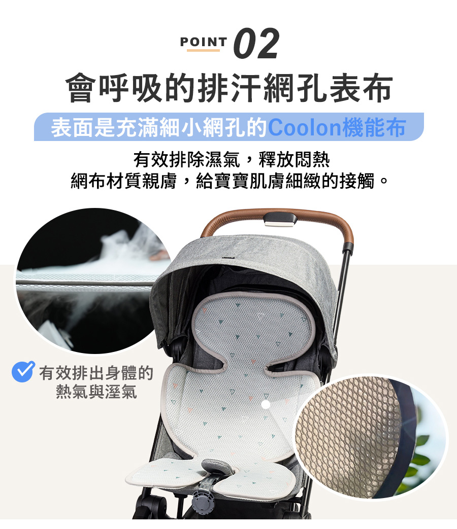 POINT02會呼吸的排汗網孔表布表面是充滿細小網孔的機能布有效排除濕氣,釋放悶熱網布材質親膚,給寶寶肌膚細緻的接觸。有效排出身體的熱氣與溼氣