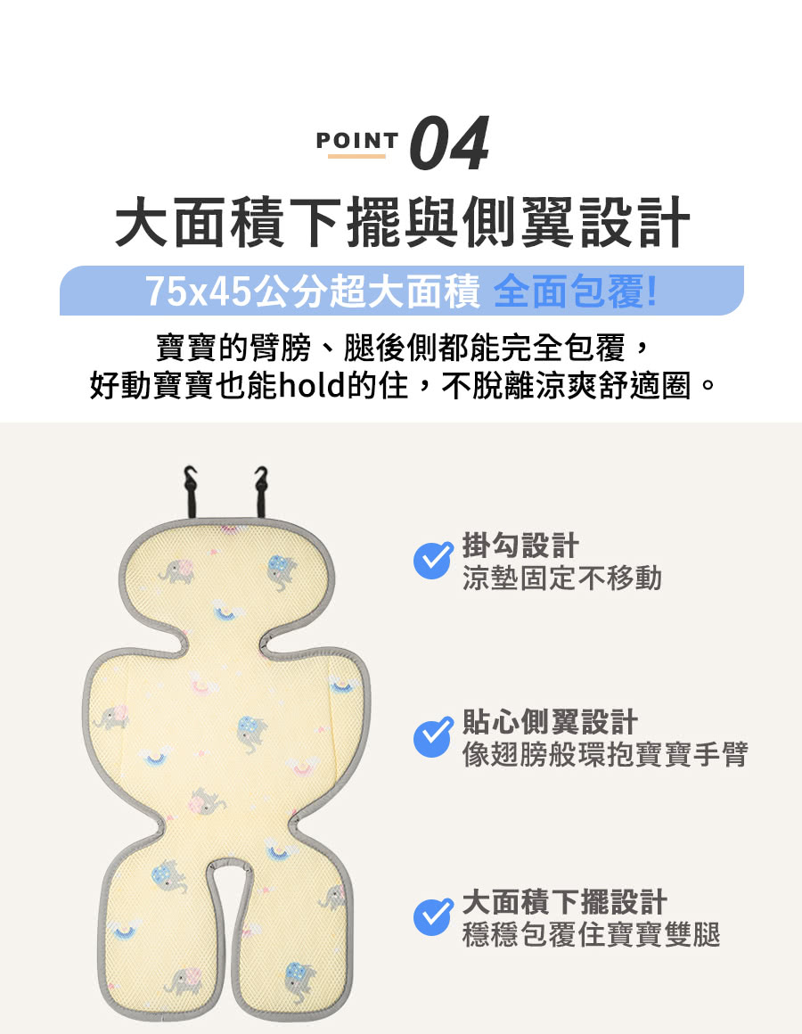 POINT04大面積下擺與側翼設計75x45公分超大面積 全面包覆!寶寶的臂膀、腿後側都能完全包覆,好動寶寶也能hold的住,不脫離涼爽舒適圈。掛勾設計涼墊固定不移動貼心側翼設計像翅膀般環抱寶寶手臂大面積下擺設計穩穩包覆住寶寶雙腿