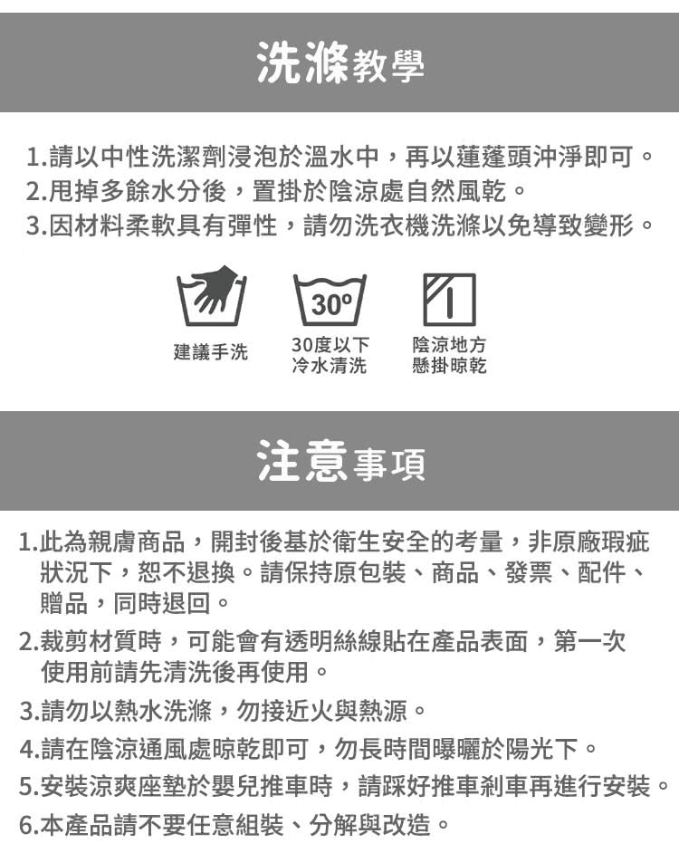 洗滌教學1.請以中性洗潔劑浸泡於溫水中,再以蓮蓬頭沖淨即可。2.甩掉多餘水分後,置掛於陰涼處自然風乾。3.因材料柔軟具有彈性,請勿洗衣機洗滌以免導致變形。30建議手洗30度以下冷水清洗陰涼地方懸掛晾乾注意事項1.此為親膚商品,開封後基於衛生安全的考量,非原廠瑕疵狀況下,恕不退換。請保持原包裝商品、發票、配件、贈品,同時退回。2.裁剪材質時,可能會有透明絲線貼在產品表面,第一次使用前請先清洗後再使用。3.請勿以熱水洗滌,勿接近火與熱源。4.請在陰涼通風處晾乾即可,勿長時間曝曬於陽光下。5.安裝涼爽座墊於嬰兒推車時,請好推車剎車再進行安裝。6.本產品請不要任意組裝、分解與改造。