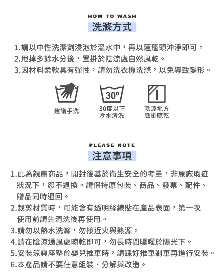 HOW TO WASH洗滌方式.請以中性洗潔劑浸泡於溫水中,再以蓮蓬頭沖淨即可。2.甩掉多餘水分後,置掛於陰涼處自然風乾。3.因材料柔軟具有彈性,請勿洗衣機洗滌,以免導致變形。301建議手洗30度以下冷水清洗陰涼地方懸掛晾乾PLEASE NOTE注意事項1.此為親膚商品,開封後基於衛生安全的考量,非原廠瑕疵狀況下,恕不退換。請保持原包裝、商品、發票、配件、贈品同時退回。2.裁剪材質時,可能會有透明絲線貼在產品表面,第一次使用前請先清洗後再使用。3.請勿以熱水洗滌,勿接近火與熱源。4.請在陰涼通風處晾乾即可,勿長時間曝曜於陽光下。5.安裝涼爽座墊於嬰兒推車時,請好推車剎車再進行安裝。6.本產品請不要任意組裝、分解與改造。