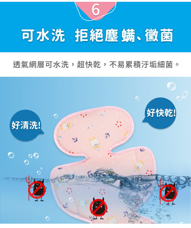 6可水洗 拒絕塵螨黴菌透氣網層可水洗,超快乾,不易累積汙垢細菌。好快乾!好清洗!
