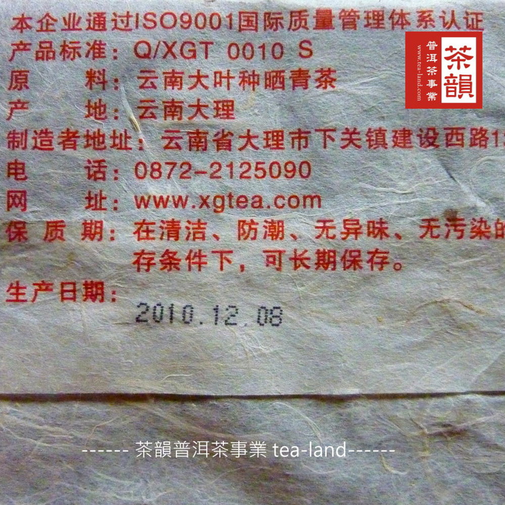 本企业通过ISO9001国际质量管理体系认证产品标准:Q/XGT 0010 S原料:云南大叶种晒青产www.tea-land.com茶地:云南大理制造者地址:云南省大理市下关镇建设西路1电网话:0872-2125090址:www.xgtea.com保质期:在清洁、防潮、无异味、无污染的存条件下,可长期保存。生产日期:2010.12.08茶韻普洱茶事業 tealand