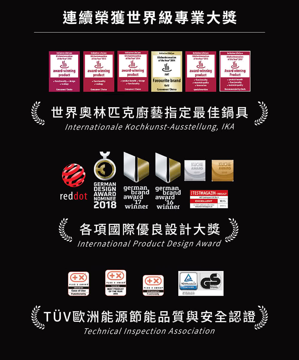 連續榮獲世界級專業大獎 世界奥林匹克廚藝指定最佳鍋具 各項國際優良設計大獎 TV歐洲能源節能品質與安全認證 