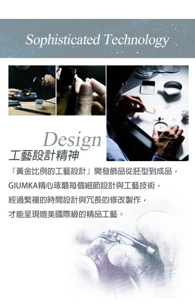 工藝設計精神 黃金比例的工藝設計開發飾品從胚型到成品, GIUMKA精心琢磨每個細節設計與工藝技術, 經過繁複的時間設計與冗長的修改製作, 才能呈現媲美國際級的精品工藝。 