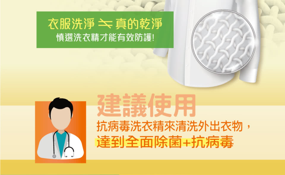 衣服洗淨 真的乾淨 慎選洗衣精才能有效防護 建議使用 抗病毒洗衣精來清洗外出衣物, 達到全面除菌抗病毒 
