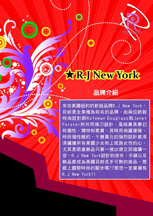 New York品牌介紹來自美國紐約的品牌R.J New York目前是全美極為知名的品牌由兩位新銳時尚設計師Rofeman Douglass 和JanetForster 所共同操刀設計,風格兼具夢幻和個性、獨特和氣質,其時而俏麗優雅、時而個性簡約,千變萬化的強烈設計深深擄獲所有美國少女和上班族女性的心,尤其是限量飾品只要一推出便立即搶購一空,R.J New York設計的皮件、手錶以及飾品都成為美國目前炙手可熱的商品,想 跟上國際時尚的腳步嗎??那您一定要擁有R.J New York!!
