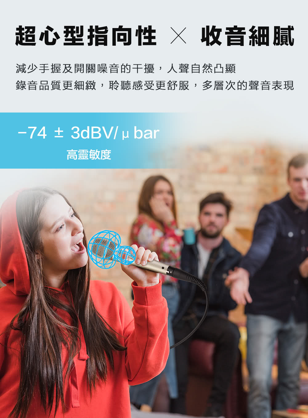 超心型指向性 收音細膩 減少手握及開關噪音的干擾,人聲自然凸顯 錄音品質更細緻,聆聽感受更舒服,多層次的聲音表現 高靈敏度 