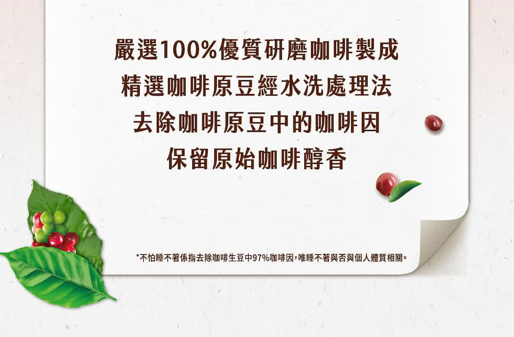 嚴選100%優質研磨咖啡製成 精選咖啡原豆經水洗處理法 去除咖啡原豆中的咖啡因 保留原始咖啡醇香 不怕睡不著係指去除咖啡生豆中97%咖啡因,唯睡不著與否與個人體質相關。