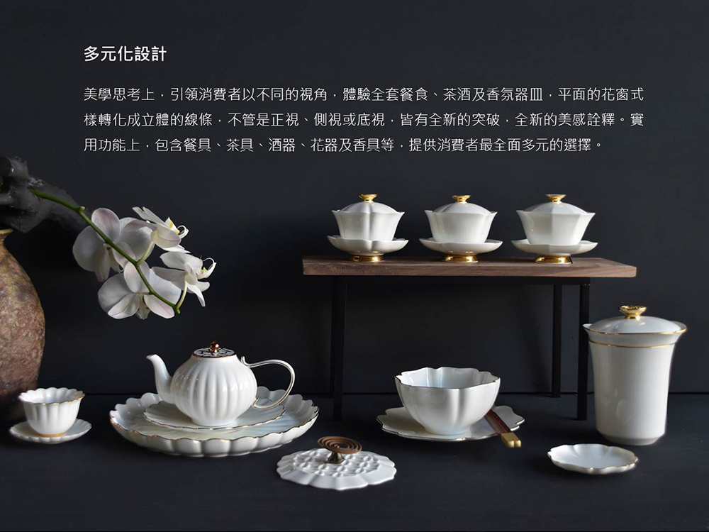 多元化設計 美學思考上,引領消費者以不同的視角,體驗全套餐食、茶酒及香氛器皿,平面的花窗式 樣轉化成立體的線條,不管是正視、側視或低視,皆有全新的突破,全新的美感詮釋。實 用功能上,包含餐具、茶具、酒器、花器及香具等,提供消費者最全面多元的選擇。 