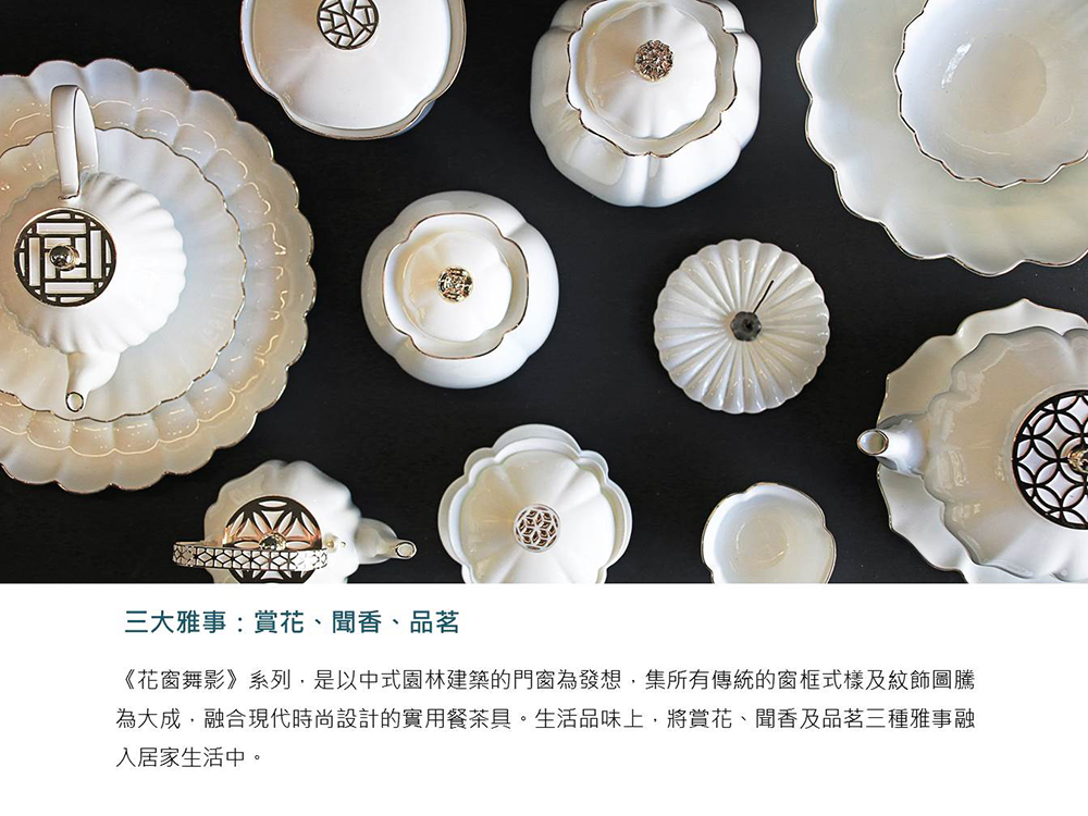 三大雅事 賞花、聞香、 品茗 花窗舞影系列,是以中式園林建築的門窗為發想,集所有傳統的窗框式樣及紋飾圖騰 為大成,融合現代時尚設計的實用餐茶具。生活品味上,將賞花、聞香及品茗三種雅事融 入居家生活中。 