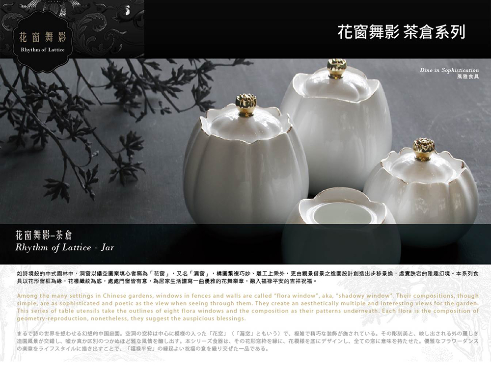 如詩境般的中式園林中,洞窗以鏤空圖案填心者稱為花窗,又名漏窗,構圖繁複巧妙、雕工上乘外,更由觀景借景之造園設計創造出步移景换,虛實跌宕的雅趣幻境。本系列食