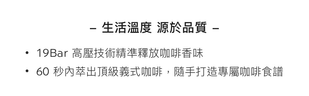 生活溫度 源於品質 19Bar 高壓技術精準釋放咖啡香味 60 秒內萃出頂級義式咖啡,隨手打造專屬咖啡食譜 