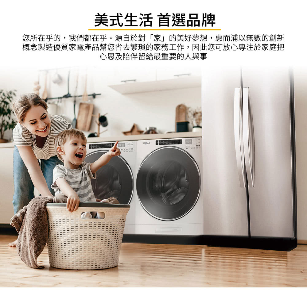 美式生活 首選品牌 您所在乎的,我們都在乎。源自於對家的美好夢想,惠而浦以無數的創新 概念製造優質家電產品幫您省去繁瑣的家務工作,因此您可放心專注於家庭把 心思及陪伴留給最重要的人與事