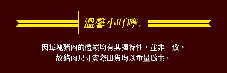 溫馨小叮嚀. 因每塊豬肉的體積均有其獨特性,並非一致, 故豬肉尺寸實際出貨均以重量爲主。 
