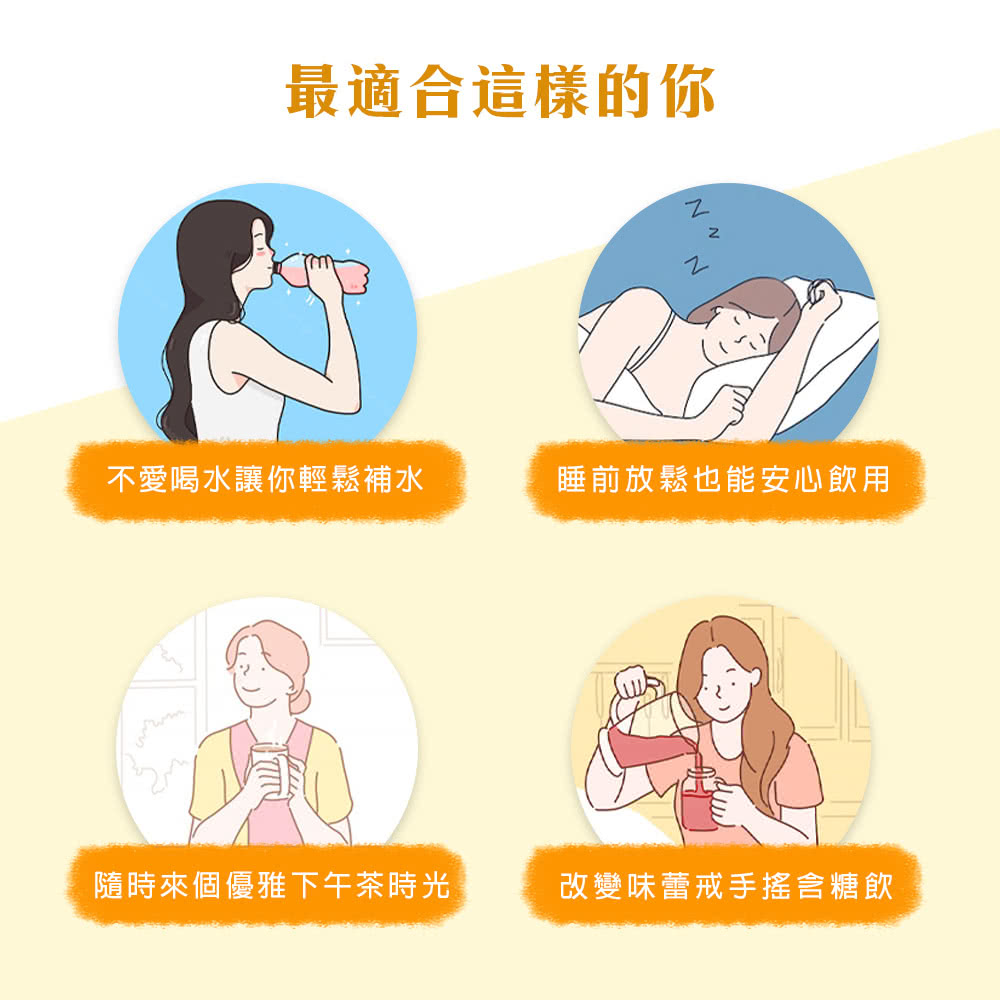 最適合這樣的你 不愛喝水讓你輕鬆補水 睡前放鬆也能安心飲用 隨時來個優雅下午茶時光 改變味蕾戒手搖含糖飲 