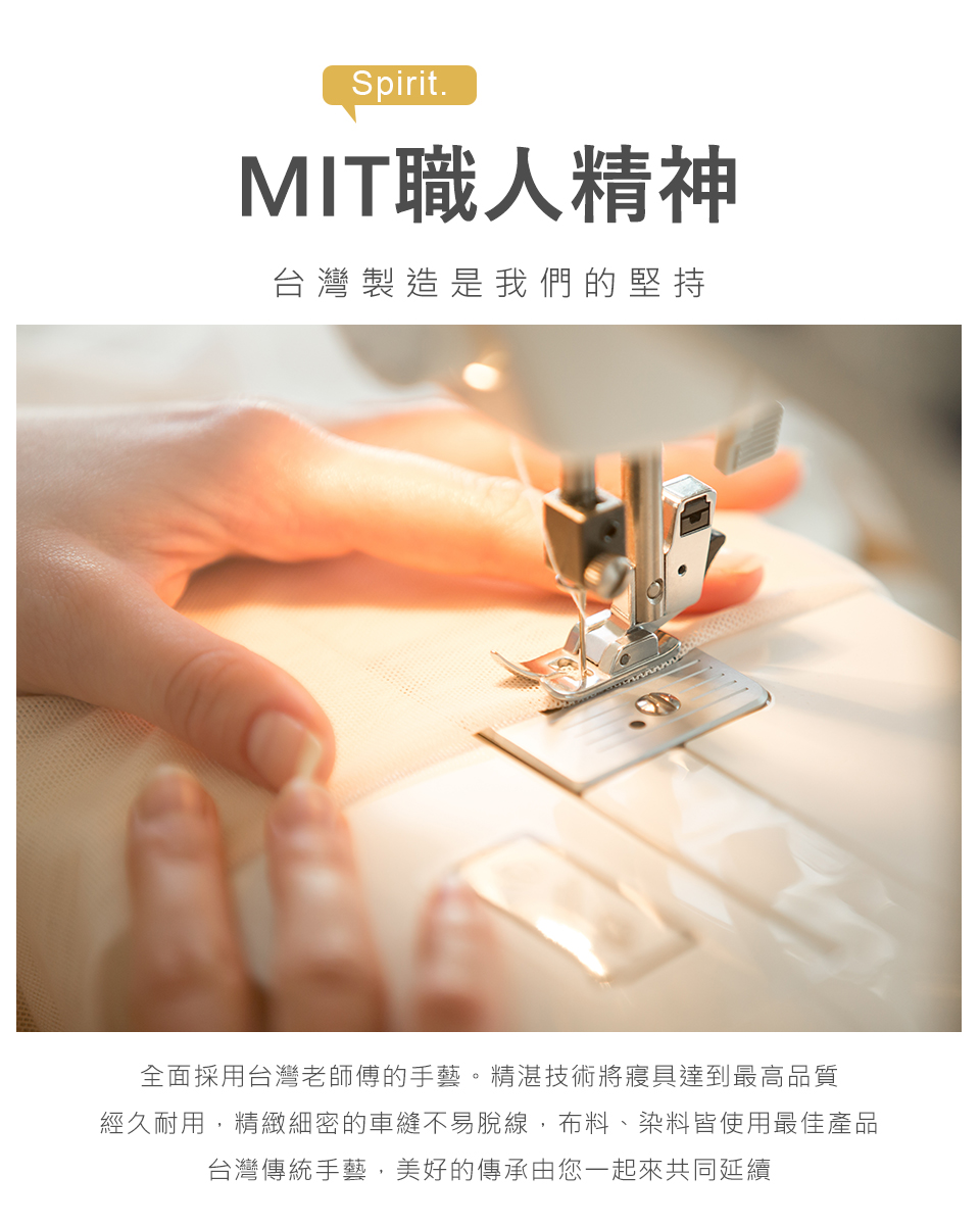 MIT職人精神 台灣製造是我們的堅持 全面採用台灣老師傅的手藝。精湛技術將寢具達到最高品質 經久耐用,精緻細密的車縫不易脫線,布料、染料皆使用最佳產品 台灣傳統手藝,美好的傳承由您一起來共同延續 