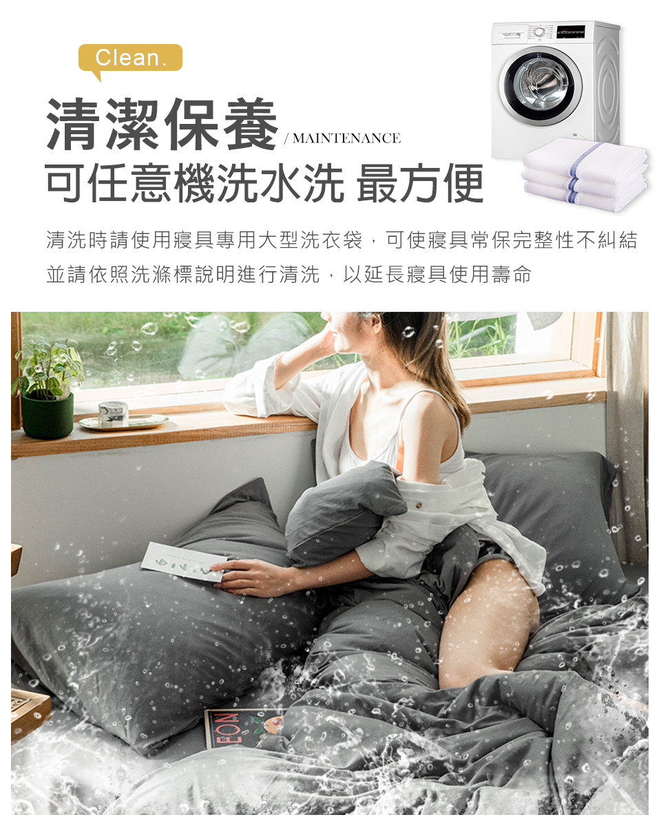 清潔保養 可任意機洗水洗 最方便 清洗時請使用寝具專用大型洗衣袋,可使寢具常保完整性不糾結 並請依照洗滌標說明進行清洗,以延長寢具使用壽命 