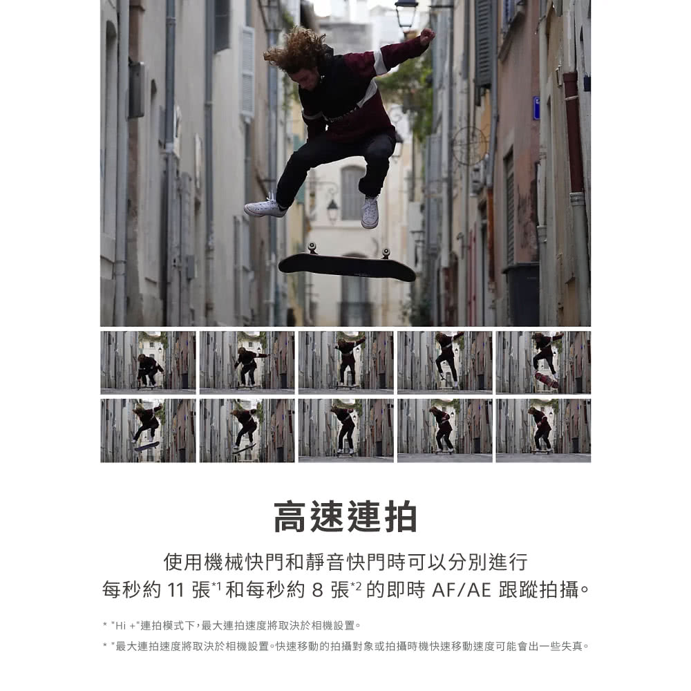 高速連拍 使用機械快門和靜音快門時可以分別進行 每秒約 11 張和每秒約8張2的即時AFAE 跟蹤拍攝。 Hi連拍模式下,最大連拍速度將取決於相機設置。 最大連拍速度將取決於相機設置。快速移動的拍攝對象或拍攝時機快速移動速度可能會出一些失真。 