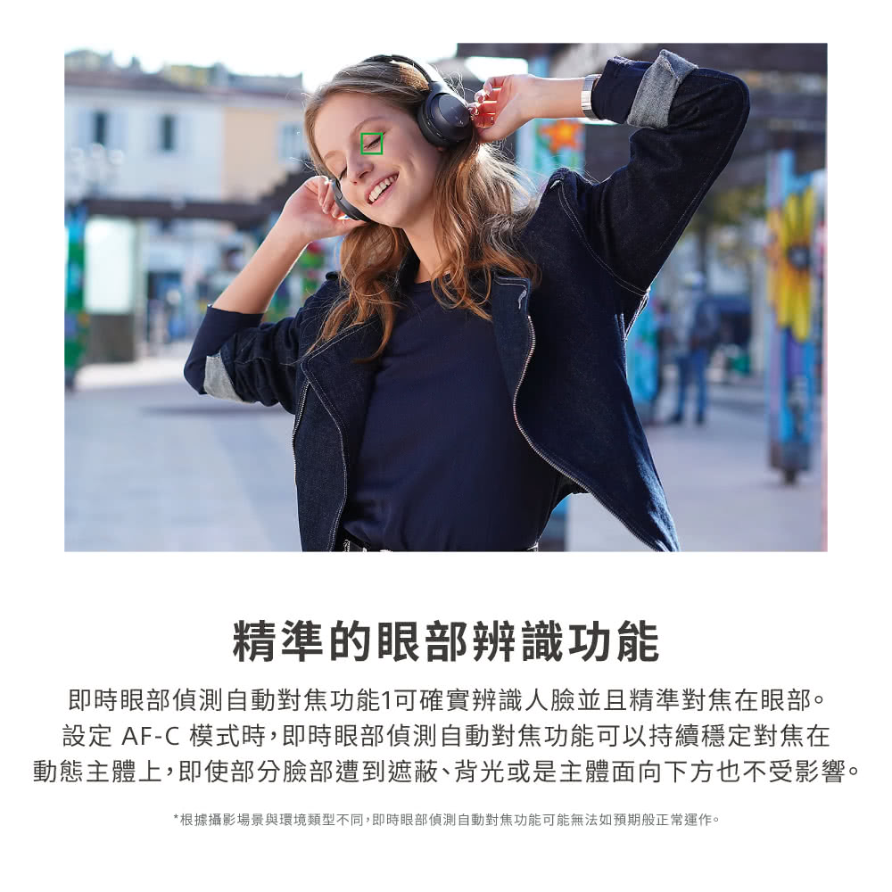 精準的眼部辨識功能 即時眼部偵測自動對焦功能可確實辨識人臉並且精準對焦在眼部。 設定 AFC 模式時,即時眼部偵測自動對焦功能可以持續穩定對焦在 動態主體上,即使部分臉部遭到遮蔽、背光或是主體面向下方也不受影響。 根據攝影場景與環境類型不同,即時眼部偵測自動對焦功能可能無法如預期般正常運作。 