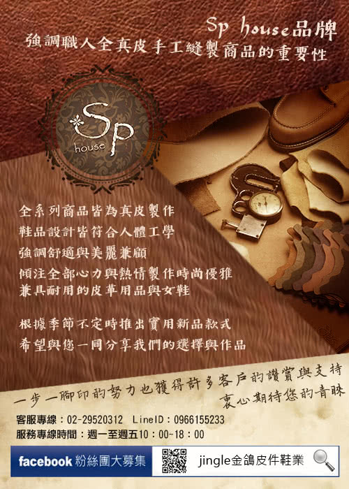 Sp house品牌強調職人全真皮手工縫製商品重要性Sphouse全系列商品皆為真皮製作鞋品設計皆符合人體工學強調舒適與美麗兼顧傾注全部心力與熱情製作時尚優雅兼具耐用的皮革用品與女鞋根據季節不定時推出實用新品款式希望與您一同分享我們的選擇與作品一步一的努力也獲得許多客戶的讚賞與支持衷心期待您的青睞客服專線:02-29520312 LineID:0966155233服務專線時間:週一至週五10:00-18:00facebook 粉絲團大募集jingle金鴿皮件鞋業