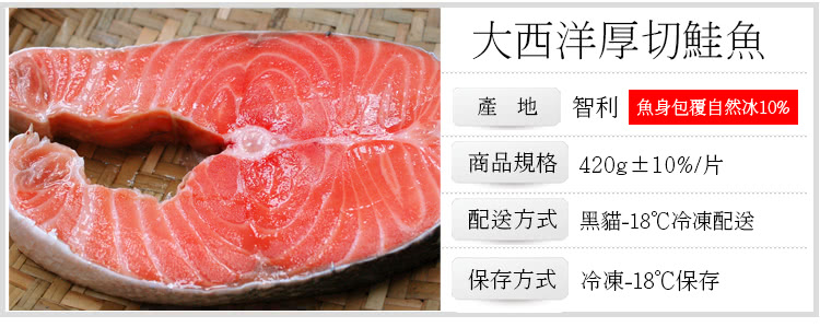 大西洋厚切鮭魚 產地 智利 魚身包覆自然冰10% 商品規格 420g10%片 配送方式 黑貓18冷凍配送 保存方式 冷凍18保存 