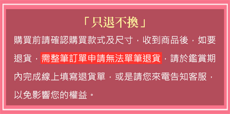 只退不換 購買前請確認購買款式及尺寸,收到商品後,如要 退貨,需整筆訂單申請無法單筆退貨,請於於鑑賞期 內完成線上填寫退貨單,或是請您來電告知客服, 以免影響您的權益。 