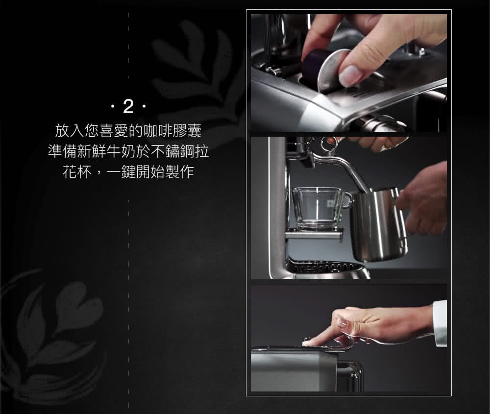 放入您喜愛的咖啡膠囊 準備新鮮牛奶於不鏽鋼拉 花杯,一鍵開始製作 