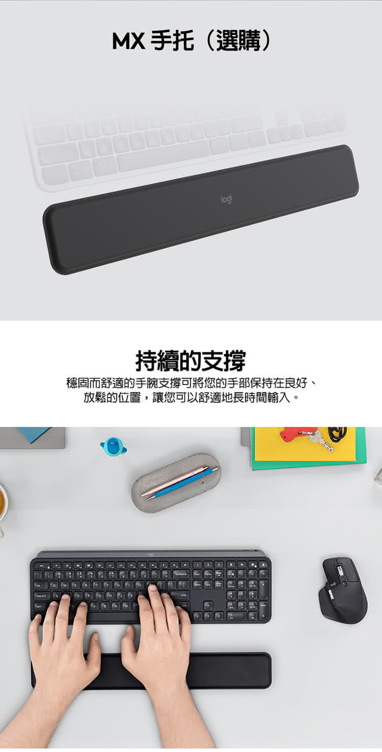 MX手托選購 持續的支撐 穩固而舒適的手腕支撐可將您的手部保持在良好、 放鬆的位置,讓您可以舒適地長時間輸入。 