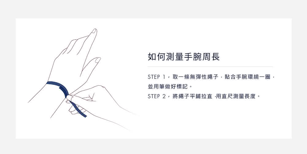 如何測量手腕周長 STEP 1,取一條無彈性繩子,貼合手腕環繞一圈, 並用筆做好標記。 STEP 2,將繩子平鋪拉直,用直尺測量長度。 