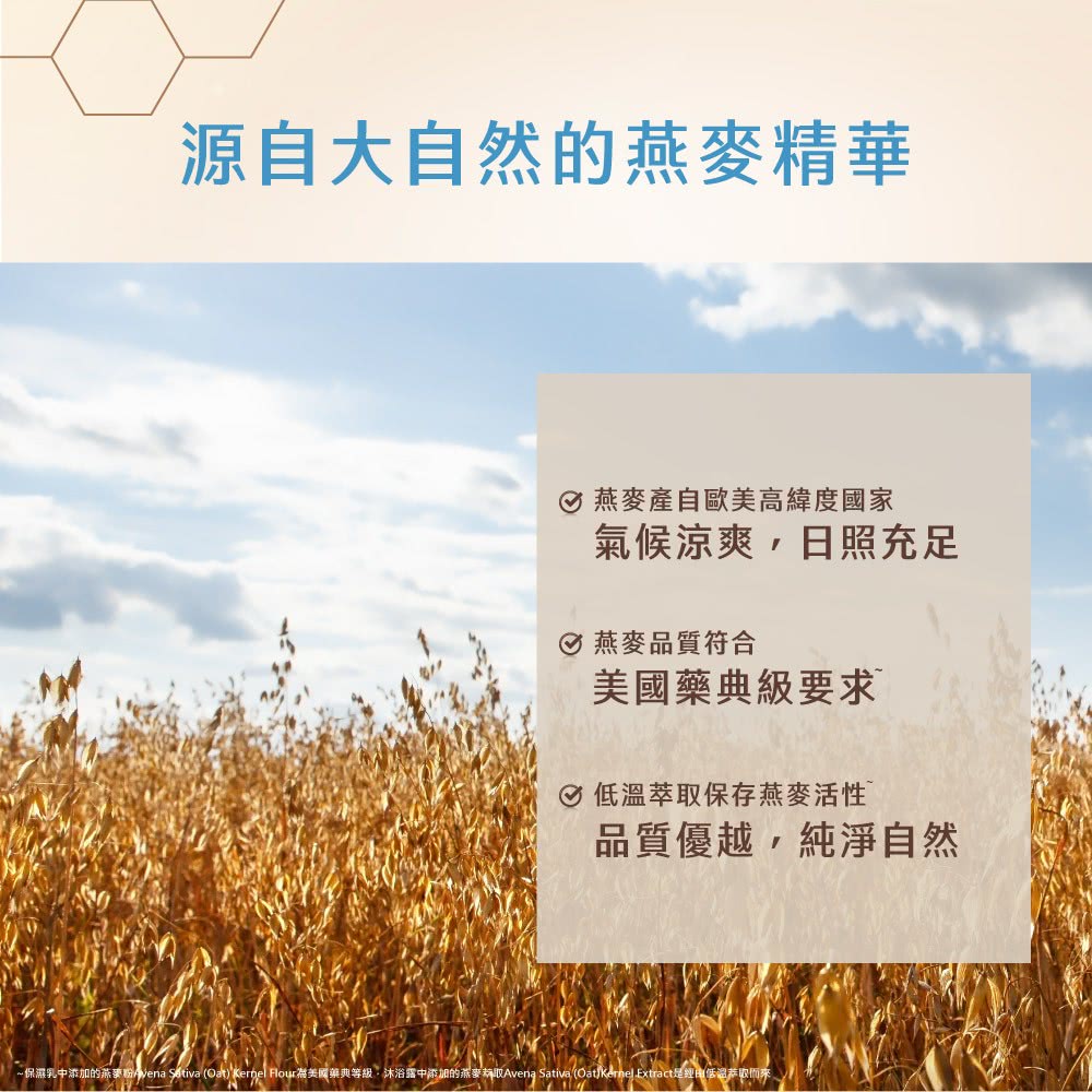 保濕乳中添加的燕麥粉vena Sitiva Oat Kernel Flour為美國藥典等級沐浴露中添加的燕麥赫取Avena Sativa Oat Kernel Extract是經由低溫恭取而來