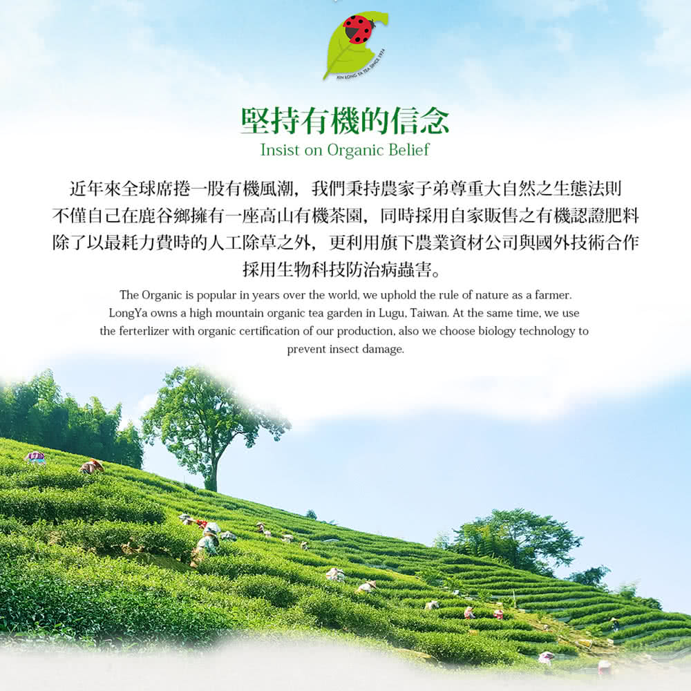 堅持有機的信念 近年來全球席捲一股有機風潮,我們秉持農家子弟尊重大自然之生態法則 不僅自己在鹿谷鄉擁有一座高山有機茶園,同時採用自家販售之有機認證肥料 除了以最耗力費時的人工除草之外,更利用旗下農業資材公司與國外技術合作 採用生物科技防治病蟲害。 