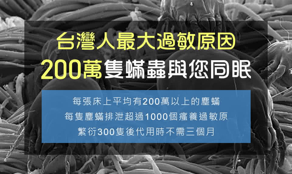 台灣人最大過敏原因 200萬隻蟎蟲與您同眠 每張床上平均有200萬以上的塵蟎 每隻塵蟎排泄超過1000個瘙養過敏原 繁衍300隻後代用時不需三個月 