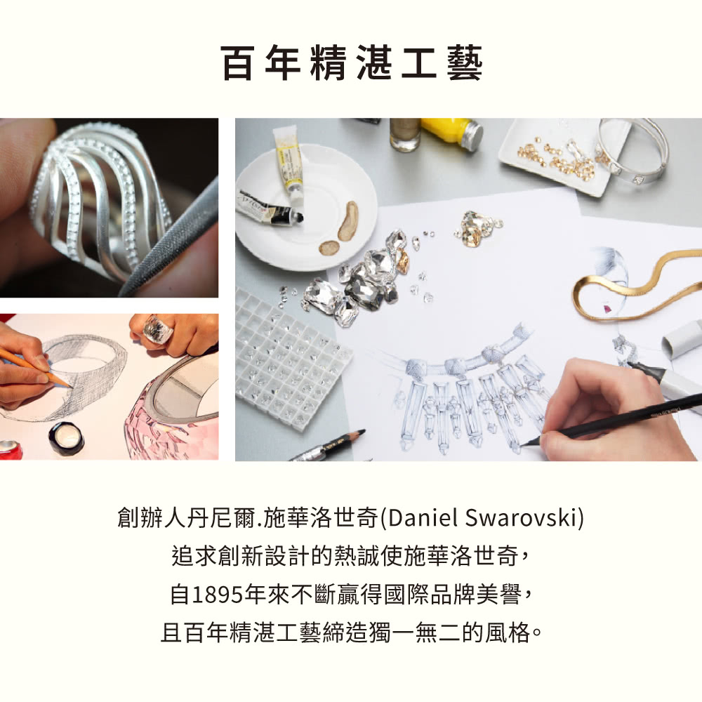 百年精湛工藝 創辦人丹尼爾.施華洛世奇Daniel Swarovski 追求創新設計的熱誠使施華洛世奇, 自1895年來不斷贏得國際品牌美譽, 且百年精湛工藝締造獨一無二的風格。 