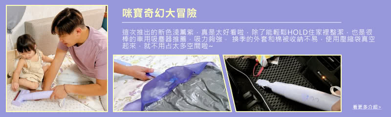 咪寶奇幻大冒險 這次推出的新色淺葉紫,真是太好看啦,除了能輕鬆HOLD住家裡整潔,也是很 棒的車用吸塵器推薦,吸力夠強, 換季的外套和棉被收納不易,使用壓縮袋真空 起來,就不用占太多空間啦 看更多介紹 