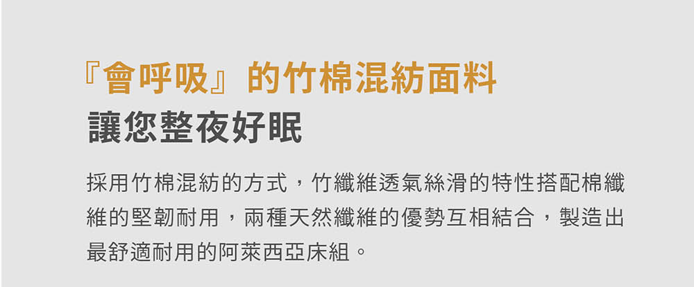 會呼吸的竹棉混紡面料 讓您整夜好眠 採用竹棉混紡的方式,竹纖維透氣絲滑的特性搭配棉纖 維的堅韌耐用,兩種天然纖維的優勢互相結合,製造出 最舒適耐用的阿萊西亞床組。 