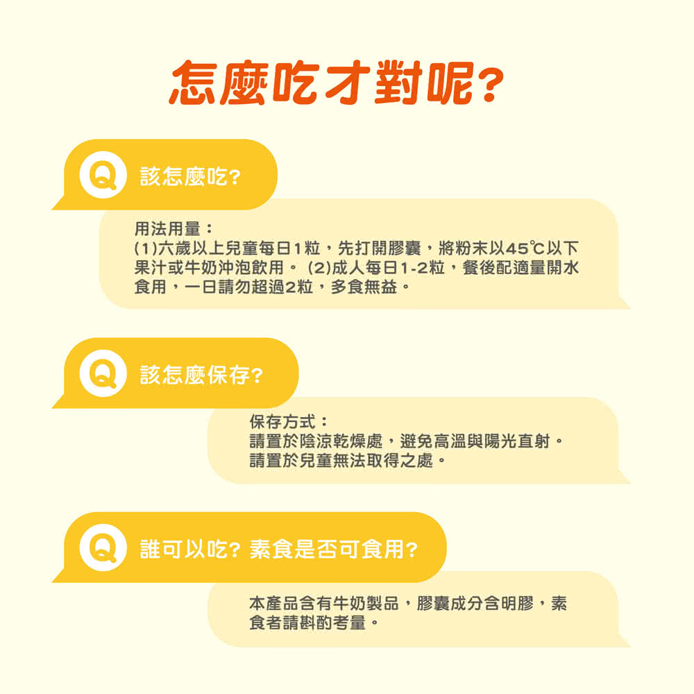 1六歲以上兒童每日1粒,先打開膠囊,將粉末以45以下