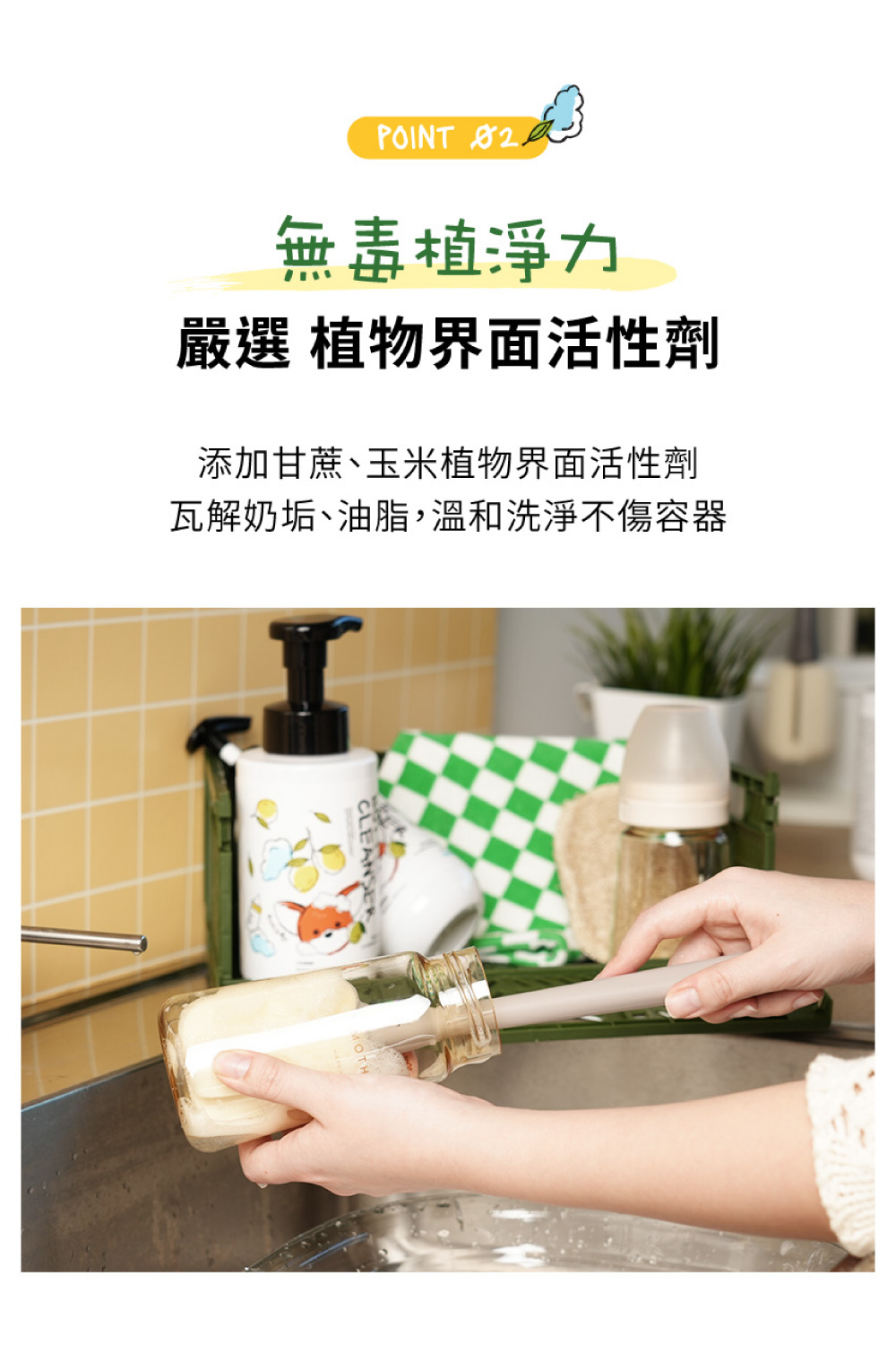 無毒植淨力 嚴選 植物界面活性劑 添加甘蔗、玉米植物界面活性劑 瓦解奶垢、油脂,溫和洗淨不傷容器 