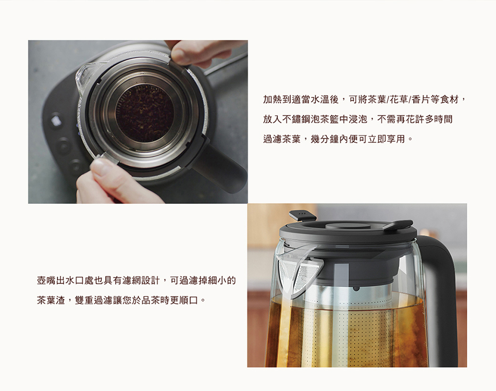 加熱到適當水溫後,可將茶葉花草香片等食材, 放入不鏽鋼泡茶籃中浸泡,不需再花許多時間 過濾茶葉,幾分鐘內便可立即享用。 壺嘴出水口處也具有濾網設計,可過濾掉細小的 茶葉渣,雙重過濾讓您於品茶時更順口。