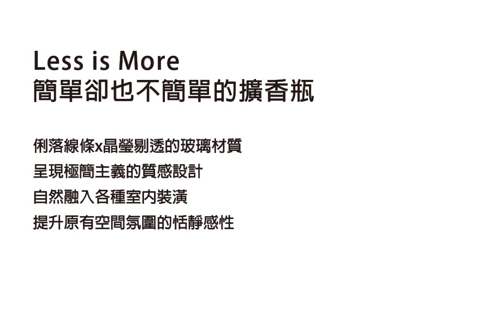 簡單卻也不簡單的擴香瓶 俐落線條x晶瑩剔透的玻璃材質 呈現極簡主義的質感設計 自然融入各種室內裝潢 提升原有空間氛圍的恬靜感性 