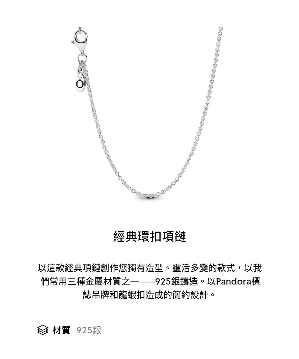 經典環扣項鏈 以這款經典項鏈創作您獨有造型。靈活多變的款式,以我 們常用三種金屬材質之一925銀鑄造。以Pandora標 誌吊牌和龍蝦扣造成的簡約設計。 材質 925銀 