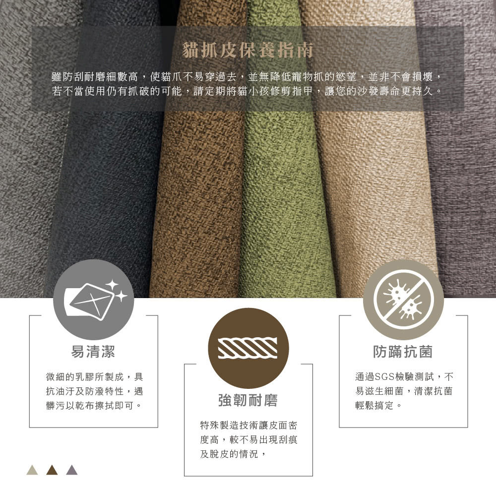 貓抓皮保養指南雖防刮耐磨細數高,使貓爪不易穿過去,並無降低寵物抓的慾望,並非不會損壞若不當使用仍有抓破的可能,請定期將貓小孩修剪指甲,讓您的沙發壽命更持久。易清潔微細的乳膠所製成,具抗油汙及防潑特性,遇髒污以乾布擦拭即可。強韌耐磨特殊製造技術讓皮面密度高,較不易出現刮痕及脫皮的情況,防蹣抗菌通過SGS檢驗測試,不易滋生細菌,清潔抗菌輕鬆搞定。