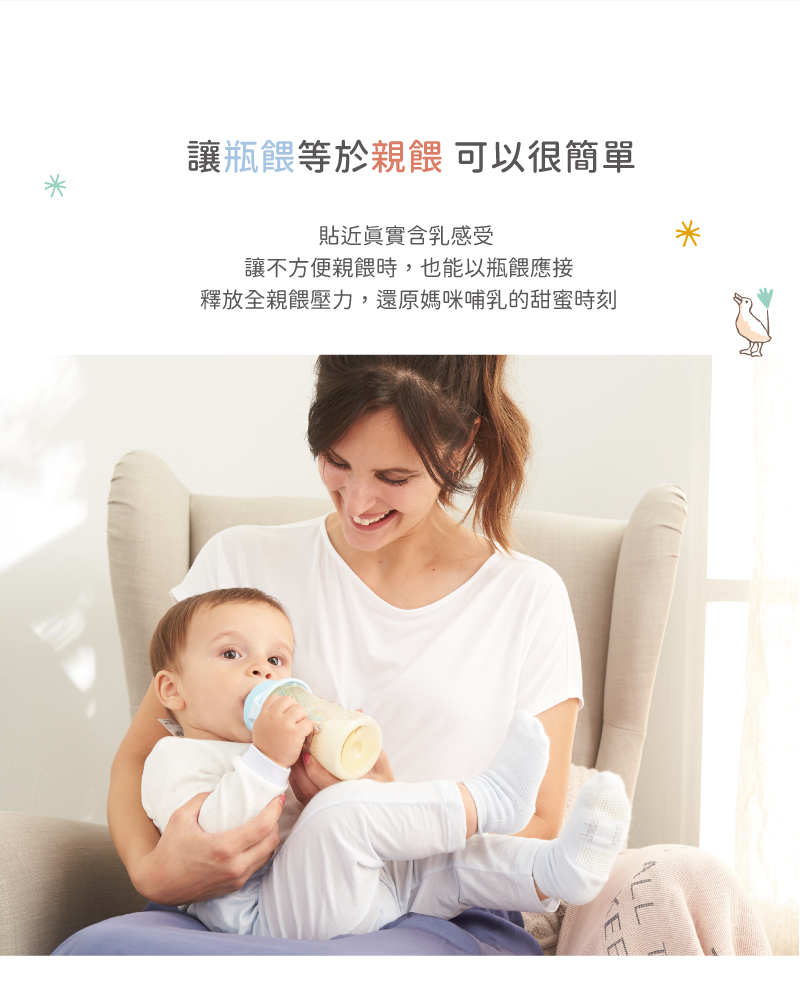 讓瓶餵等於親餵 可以很簡單 貼近真實含乳感受 讓不方便親餵時,也能以瓶餵應接 釋放全親餵壓力,還原媽咪哺乳的甜蜜時刻 