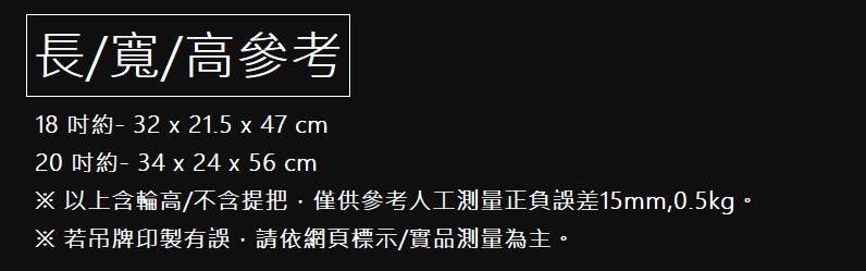 é·å¯¬é«åè 18 åç´ 32 x 21.5 x 47 cm 20 åç´ 34 x 24 x 56 cm ä»¥ä¸å«è¼ªé«ä¸å«ææåä¾åèäººå·¥æ¸¬éæ­£è² èª¤å·®15mm,0.5kgã è¥åçå°è£½æèª¤,è«ä¾ç¶²é æ¨ç¤ºå¯¦åæ¸¬éçºä¸»ã 