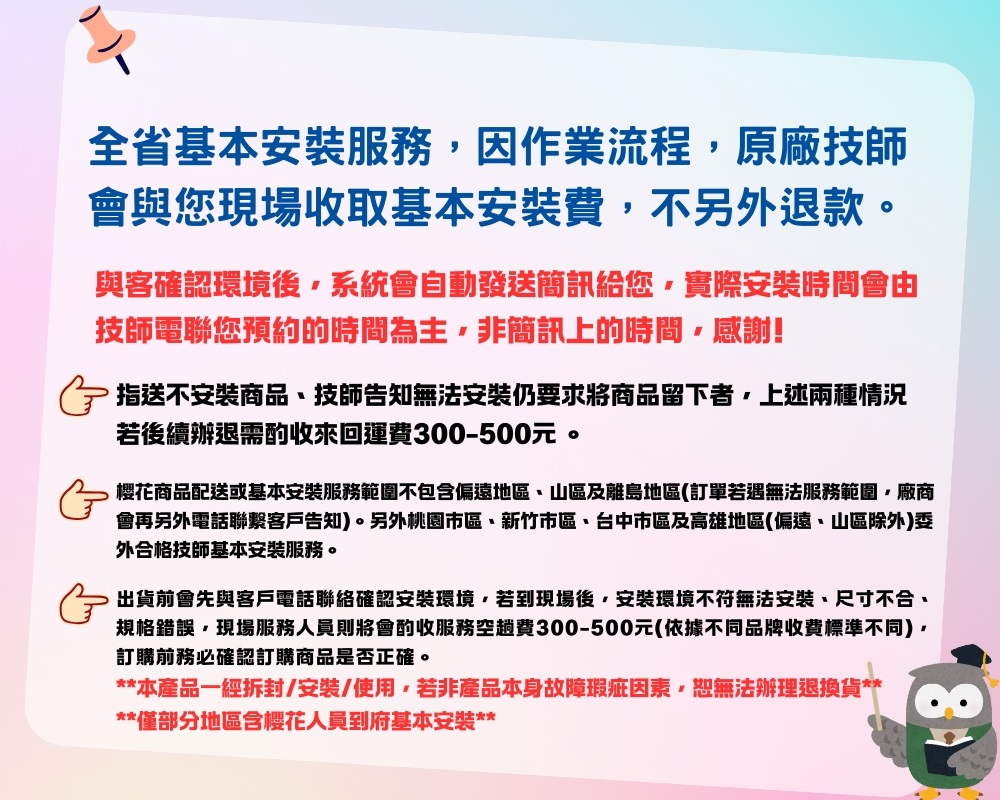 全省基本安裝服務因作業流程原廠技師會與您現場收取基本安裝費不另外退款。與客確認環境後系統會自動發送簡訊給您實際安裝時間會由技師電聯您預約的時間為主非簡訊上的時間感謝! 指送不安裝商品技師告知無法安裝仍要求將商品留下者,上述兩種情況若後續辦退需酌收來回運費300-500元。樱花商品配送或基本安裝服務範圍不包含偏遠地區山區及離島地區(訂單若遇無法服務範圍,廠商會再另外電話聯繫客戶告知。另外桃園市區新竹市區、台中市區及高雄地區(偏遠、山區除外)委外合格技師基本安裝服務。 出貨前會先與客戶電話聯絡確認安裝環境,若到現場後,安裝環境不符無法安裝、尺寸不合、規格錯誤,現場服務人員則將會酌收服務空趟費300-500元(依據不同品牌收費標準不同),訂購前務必確認訂購商品是否正確。**本產品一經拆封/安裝/使用,若非產品本身故障瑕疵因素,恕無法辦理退換貨****僅部分地區含樱花人員到府基本安裝**8