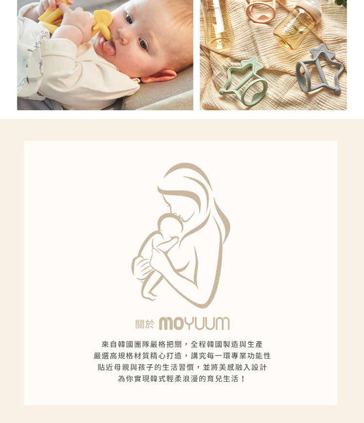 關於 MOYUUm 來自韓國團隊嚴格把關,全程韓國製造與生產 嚴選高規格材質精心打造,講究每一環專業功能性 貼近母親與孩子的生活習慣,並將美感融入設計 為你實現韓式輕柔浪漫的育兒生活 