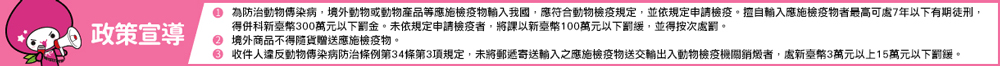 P政策宣導 0 為防治動物傳染病,境外動物或動物產品等應施檢疫物輸入我國,應符合動物檢疫規定,並依規定申請檢疫。擅自輸入應施檢疫物者最高可處7年以下有期徒刑, 得併科新臺幣300萬元以下罰金。未依規定申請檢疫者,將課以新臺幣100萬元以下罰緩,並得按次處罰。 0 境外商品不得隨貨贈送應施檢疫物。 收件人違反動物傳染病防治條例第34條第3項規定,未將郵透寄送輸入之應施檢疫物送交輸出入動物檢疫機關銷燉者,處新室幣3萬元以上15萬元以下罰緩。 