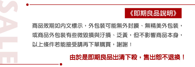 即期良品說明 商品效期如内文標示,外包裝可能無外封膜、無精美外包裝, 或商品外包裝有些微毀損與汙損、泛黃,但不影響商品本身, 以上條件若能接受請再下單購買,謝謝 由於是即期良品出清下殺,售出恕不退換 